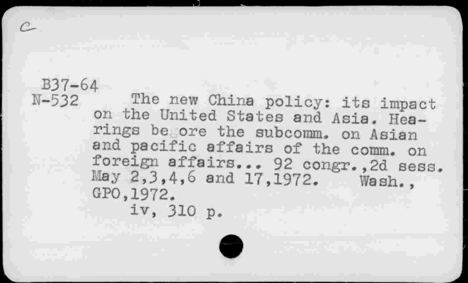 ﻿B37-64
N-532 The new China policy: its impact on the United States and Asia. Hearings be ore the subcomm. on Asian and pacific affairs of the comm, on foreign affairs... 92 congr.,2d sess. May 2,3,4,6 and 17,1972. Wash., GPO,1972.
iv, 310 p.